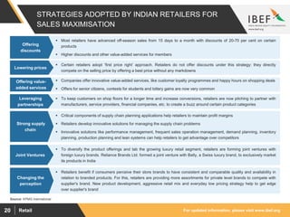 For updated information, please visit www.ibef.orgRetail20
STRATEGIES ADOPTED BY INDIAN RETAILERS FOR
SALES MAXIMISATION
 Most retailers have advanced off-season sales from 15 days to a month with discounts of 20-70 per cent on certain
products
 Higher discounts and other value-added services for members
 Certain retailers adopt ‘first price right’ approach. Retailers do not offer discounts under this strategy: they directly
compete on the selling price by offering a best price without any markdowns
 Companies offer innovative value-added services, like customer loyalty programmes and happy hours on shopping deals
 Offers for senior citizens, contests for students and lottery gains are now very common
 To keep customers on shop floors for a longer time and increase conversions, retailers are now pitching to partner with
manufacturers, service providers, financial companies, etc. to create a buzz around certain product categories
 Critical components of supply chain planning applications help retailers to maintain profit margins
 Retailers develop innovative solutions for managing the supply chain problems
 Innovative solutions like performance management, frequent sales operation management, demand planning, inventory
planning, production planning and lean systems can help retailers to get advantage over competitors
Source: KPMG International
 To diversify the product offerings and tab the growing luxury retail segment, retailers are forming joint ventures with
foreign luxury brands. Reliance Brands Ltd. formed a joint venture with Bally, a Swiss luxury brand, to exclusively market
its products in India
Offering
discounts
Lowering prices
Offering value-
added services
Leveraging
partnerships
Strong supply
chain
Joint Ventures
 Retailers benefit if consumers perceive their store brands to have consistent and comparable quality and availability in
relation to branded products. For this, retailers are providing more assortments for private level brands to compete with
supplier's brand. New product development, aggressive retail mix and everyday low pricing strategy help to get edge
over supplier's brand
Changing the
perception
 