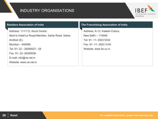 For updated information, please visit www.ibef.orgRetail36
INDUSTRY ORGANISATIONS
Visakhapatnam port traffic (million tonnes)Retailers Association of India The Franchising Association of India
Address: A-13, Kailash Colony
New Delhi – 110048
Tel: 91- 11- 2923 5332
Fax: 91- 11- 2923 3145
Website: www.fai.co.in
Address: 111/112, Ascot Centre,
Next to Hotel Le Royal Meridien, Sahar Road, Sahar,
Andheri (E),
Mumbai – 400099.
Tel: 91- 22 - 28269527 - 28
Fax: 91- 22- 28269536
E-mail: info@rai.net.in
Website: www.rai.net.in
 