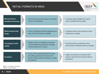 For updated information, please visit www.ibef.orgRetail9
RETAIL FORMATS IN INDIA
Mono/exclusive
branded retail shops
Multi-branded retail
shops
Convergence retail
outlets
E-retailers
 Exclusive showrooms owned or franchised
out by a manufacturer
 Complete range available for a given
brand, certified product quality
 Focus on particular product categories and
carry most of the brands available
 Customers have more choices as many
brands are on display
 Display most of convergence as well as
consumer/electronic products, including
communication and IT group
 One-stop shop for customers; many
product lines of different brands on display
 It is an online shopping facility for buying
and selling products and services; the
facility is widely used for electronics, health
and wellness
 Highly convenient as it provides 24X7
access, saves time and ensures secure
transaction
Source: Aranca Research
Note: IT - Information Technology
 