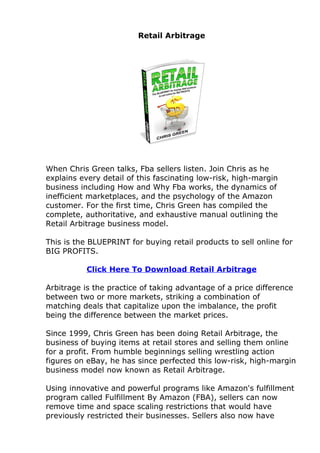 Retail Arbitrage




When Chris Green talks, Fba sellers listen. Join Chris as he
explains every detail of this fascinating low-risk, high-margin
business including How and Why Fba works, the dynamics of
inefficient marketplaces, and the psychology of the Amazon
customer. For the first time, Chris Green has compiled the
complete, authoritative, and exhaustive manual outlining the
Retail Arbitrage business model.

This is the BLUEPRINT for buying retail products to sell online for
BIG PROFITS.

           Click Here To Download Retail Arbitrage

Arbitrage is the practice of taking advantage of a price difference
between two or more markets, striking a combination of
matching deals that capitalize upon the imbalance, the profit
being the difference between the market prices.

Since 1999, Chris Green has been doing Retail Arbitrage, the
business of buying items at retail stores and selling them online
for a profit. From humble beginnings selling wrestling action
figures on eBay, he has since perfected this low-risk, high-margin
business model now known as Retail Arbitrage.

Using innovative and powerful programs like Amazon's fulfillment
program called Fulfillment By Amazon (FBA), sellers can now
remove time and space scaling restrictions that would have
previously restricted their businesses. Sellers also now have
 
