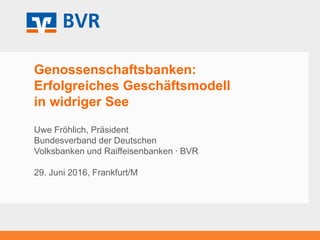 Genossenschaftsbanken:
Erfolgreiches Geschäftsmodell
in widriger See
Uwe Fröhlich, Präsident
Bundesverband der Deutschen
Volksbanken und Raiffeisenbanken ∙ BVR
29. Juni 2016, Frankfurt/M
 