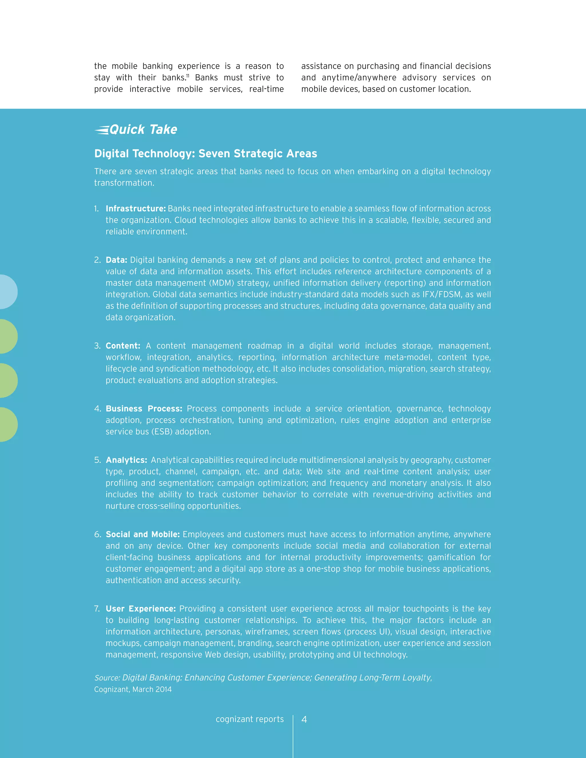 cognizant reports 4 
the mobile banking experience is a reason to 
stay with their banks.11 Banks must strive to 
provide interactive mobile services, real-time 
assistance on purchasing and financial decisions 
and anytime/anywhere advisory services on 
mobile devices, based on customer location. 
Digital Technology: Seven Strategic Areas 
There are seven strategic areas that banks need to focus on when embarking on a digital technology 
transformation. 
1. Infrastructure: Banks need integrated infrastructure to enable a seamless flow of information across 
the organization. Cloud technologies allow banks to achieve this in a scalable, flexible, secured and 
reliable environment. 
2. Data: Digital banking demands a new set of plans and policies to control, protect and enhance the 
value of data and information assets. This effort includes reference architecture components of a 
master data management (MDM) strategy, unified information delivery (reporting) and information 
integration. Global data semantics include industry-standard data models such as IFX/FDSM, as well 
as the definition of supporting processes and structures, including data governance, data quality and 
data organization. 
3. Content: A content management roadmap in a digital world includes storage, management, 
workflow, integration, analytics, reporting, information architecture meta-model, content type, 
lifecycle and syndication methodology, etc. It also includes consolidation, migration, search strategy, 
product evaluations and adoption strategies. 
4. Business Process: Process components include a service orientation, governance, technology 
adoption, process orchestration, tuning and optimization, rules engine adoption and enterprise 
service bus (ESB) adoption. 
5. Analytics: Analytical capabilities required include multidimensional analysis by geography, customer 
type, product, channel, campaign, etc. and data; Web site and real-time content analysis; user 
profiling and segmentation; campaign optimization; and frequency and monetary analysis. It also 
includes the ability to track customer behavior to correlate with revenue-driving activities and 
nurture cross-selling opportunities. 
6. Social and Mobile: Employees and customers must have access to information anytime, anywhere 
and on any device. Other key components include social media and collaboration for external 
client-facing business applications and for internal productivity improvements; gamification for 
customer engagement; and a digital app store as a one-stop shop for mobile business applications, 
authentication and access security. 
7. User Experience: Providing a consistent user experience across all major touchpoints is the key 
to building long-lasting customer relationships. To achieve this, the major factors include an 
information architecture, personas, wireframes, screen flows (process UI), visual design, interactive 
mockups, campaign management, branding, search engine optimization, user experience and session 
management, responsive Web design, usability, prototyping and UI technology. 
Source: Digital Banking: Enhancing Customer Experience; Generating Long-Term Loyalty, 
Cognizant, March 2014 
Quick Take 
 