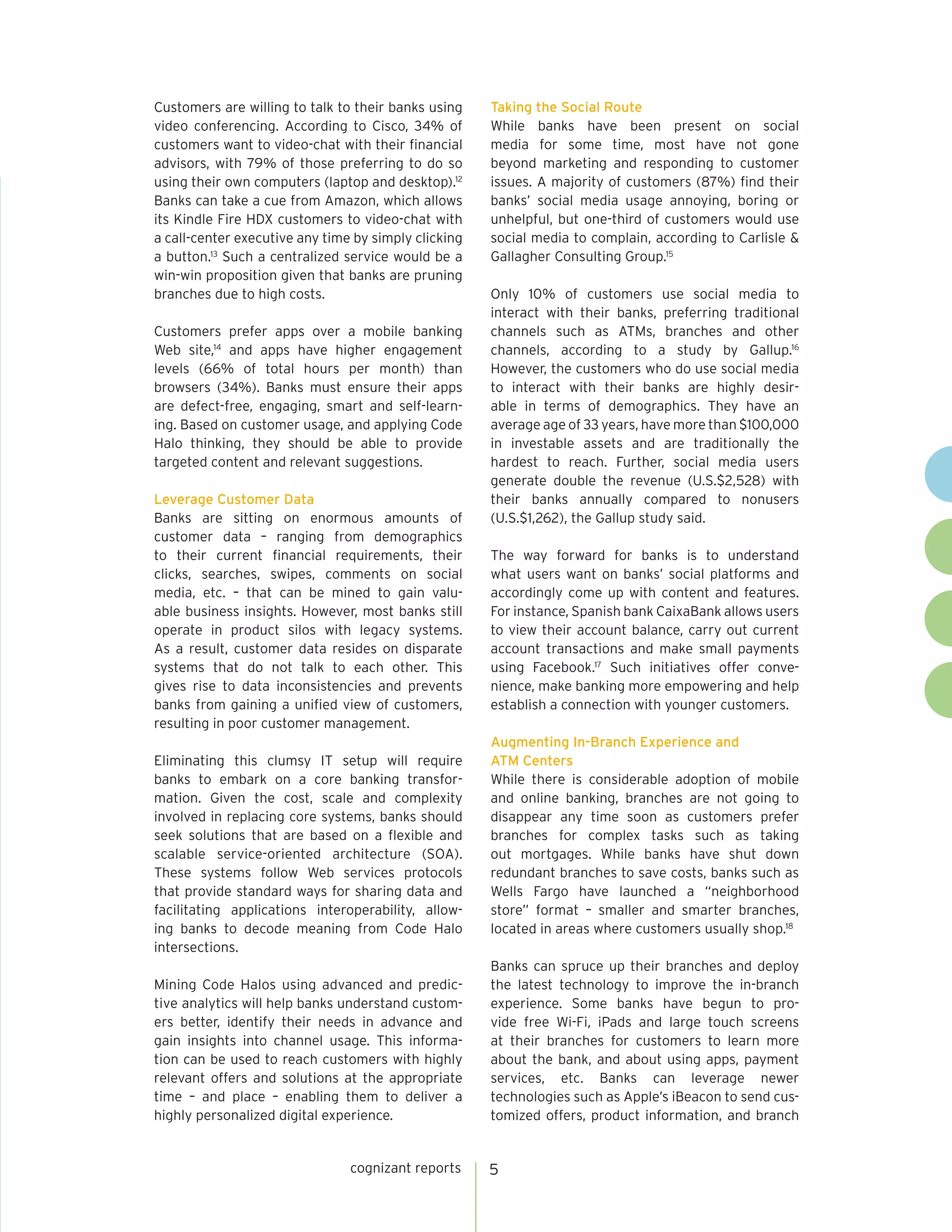 cognizant reports 5 
Customers are willing to talk to their banks using 
video conferencing. According to Cisco, 34% of 
customers want to video-chat with their financial 
advisors, with 79% of those preferring to do so 
using their own computers (laptop and desktop).12 
Banks can take a cue from Amazon, which allows 
its Kindle Fire HDX customers to video-chat with 
a call-center executive any time by simply clicking 
a button.13 Such a centralized service would be a 
win-win proposition given that banks are pruning 
branches due to high costs. 
Customers prefer apps over a mobile banking 
Web site,14 and apps have higher engagement 
levels (66% of total hours per month) than 
browsers (34%). Banks must ensure their apps 
are defect-free, engaging, smart and self-learn-ing. 
Based on customer usage, and applying Code 
Halo thinking, they should be able to provide 
targeted content and relevant suggestions. 
Leverage Customer Data 
Banks are sitting on enormous amounts of 
customer data – ranging from demographics 
to their current financial requirements, their 
clicks, searches, swipes, comments on social 
media, etc. – that can be mined to gain valu-able 
business insights. However, most banks still 
operate in product silos with legacy systems. 
As a result, customer data resides on disparate 
systems that do not talk to each other. This 
gives rise to data inconsistencies and prevents 
banks from gaining a unified view of customers, 
resulting in poor customer management. 
Eliminating this clumsy IT setup will require 
banks to embark on a core banking transfor-mation. 
Given the cost, scale and complexity 
involved in replacing core systems, banks should 
seek solutions that are based on a flexible and 
scalable service-oriented architecture (SOA). 
These systems follow Web services protocols 
that provide standard ways for sharing data and 
facilitating applications interoperability, allow-ing 
banks to decode meaning from Code Halo 
intersections. 
Mining Code Halos using advanced and predic-tive 
analytics will help banks understand custom-ers 
better, identify their needs in advance and 
gain insights into channel usage. This informa-tion 
can be used to reach customers with highly 
relevant offers and solutions at the appropriate 
time – and place – enabling them to deliver a 
highly personalized digital experience. 
Taking the Social Route 
While banks have been present on social 
media for some time, most have not gone 
beyond marketing and responding to customer 
issues. A majority of customers (87%) find their 
banks’ social media usage annoying, boring or 
unhelpful, but one-third of customers would use 
social media to complain, according to Carlisle & 
Gallagher Consulting Group.15 
Only 10% of customers use social media to 
interact with their banks, preferring traditional 
channels such as ATMs, branches and other 
channels, according to a study by Gallup.16 
However, the customers who do use social media 
to interact with their banks are highly desir-able 
in terms of demographics. They have an 
average age of 33 years, have more than $100,000 
in investable assets and are traditionally the 
hardest to reach. Further, social media users 
generate double the revenue (U.S.$2,528) with 
their banks annually compared to nonusers 
(U.S.$1,262), the Gallup study said. 
The way forward for banks is to understand 
what users want on banks’ social platforms and 
accordingly come up with content and features. 
For instance, Spanish bank CaixaBank allows users 
to view their account balance, carry out current 
account transactions and make small payments 
using Facebook.17 Such initiatives offer conve-nience, 
make banking more empowering and help 
establish a connection with younger customers. 
Augmenting In-Branch Experience and 
ATM Centers 
While there is considerable adoption of mobile 
and online banking, branches are not going to 
disappear any time soon as customers prefer 
branches for complex tasks such as taking 
out mortgages. While banks have shut down 
redundant branches to save costs, banks such as 
Wells Fargo have launched a “neighborhood 
store” format – smaller and smarter branches, 
located in areas where customers usually shop.18 
Banks can spruce up their branches and deploy 
the latest technology to improve the in-branch 
experience. Some banks have begun to pro-vide 
free Wi-Fi, iPads and large touch screens 
at their branches for customers to learn more 
about the bank, and about using apps, payment 
services, etc. Banks can leverage newer 
technologies such as Apple’s iBeacon to send cus-tomized 
offers, product information, and branch 
 