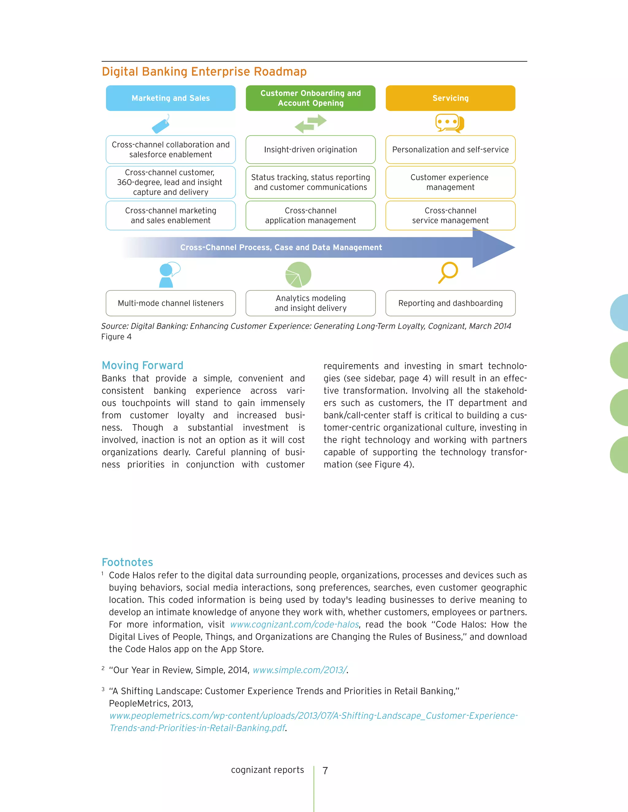 cognizant reports 7 
Moving Forward 
Banks that provide a simple, convenient and 
consistent banking experience across vari-ous 
touchpoints will stand to gain immensely 
from customer loyalty and increased busi-ness. 
Though a substantial investment is 
involved, inaction is not an option as it will cost 
organizations dearly. Careful planning of busi-ness 
priorities in conjunction with customer 
requirements and investing in smart technolo-gies 
(see sidebar, page 4) will result in an effec-tive 
transformation. Involving all the stakehold-ers 
such as customers, the IT department and 
bank/call-center staff is critical to building a cus-tomer- 
centric organizational culture, investing in 
the right technology and working with partners 
capable of supporting the technology transfor-mation 
(see Figure 4). 
Footnotes 
1 Code Halos refer to the digital data surrounding people, organizations, processes and devices such as 
buying behaviors, social media interactions, song preferences, searches, even customer geographic 
location. This coded information is being used by today's leading businesses to derive meaning to 
develop an intimate knowledge of anyone they work with, whether customers, employees or partners. 
For more information, visit www.cognizant.com/code-halos, read the book “Code Halos: How the 
Digital Lives of People, Things, and Organizations are Changing the Rules of Business,” and download 
the Code Halos app on the App Store. 
2 “Our Year in Review, Simple, 2014, www.simple.com/2013/. 
3 “A Shifting Landscape: Customer Experience Trends and Priorities in Retail Banking,” 
PeopleMetrics, 2013, 
www.peoplemetrics.com/wp-content/uploads/2013/07/A-Shifting-Landscape_Customer-Experience- 
Trends-and-Priorities-in-Retail-Banking.pdf. 
Source: Digital Banking: Enhancing Customer Experience: Generating Long-Term Loyalty, Cognizant, March 2014 
Figure 4 
Digital Banking Enterprise Roadmap 
Marketing and Sales 
Multi-mode channel listeners Reporting and dashboarding 
Analytics modeling 
and insight delivery 
Servicing 
Customer Onboarding and 
Account Opening 
Cross-Channel Process, Case and Data Management 
Cross-channel marketing 
and sales enablement 
Cross-channel 
application management 
Cross-channel 
service management 
Cross-channel customer, 
360-degree, lead and insight 
capture and delivery 
Status tracking, status reporting 
and customer communications 
Customer experience 
management 
Cross-channel collaboration and 
salesforce enablement 
Insight-driven origination Personalization and self-service 
 