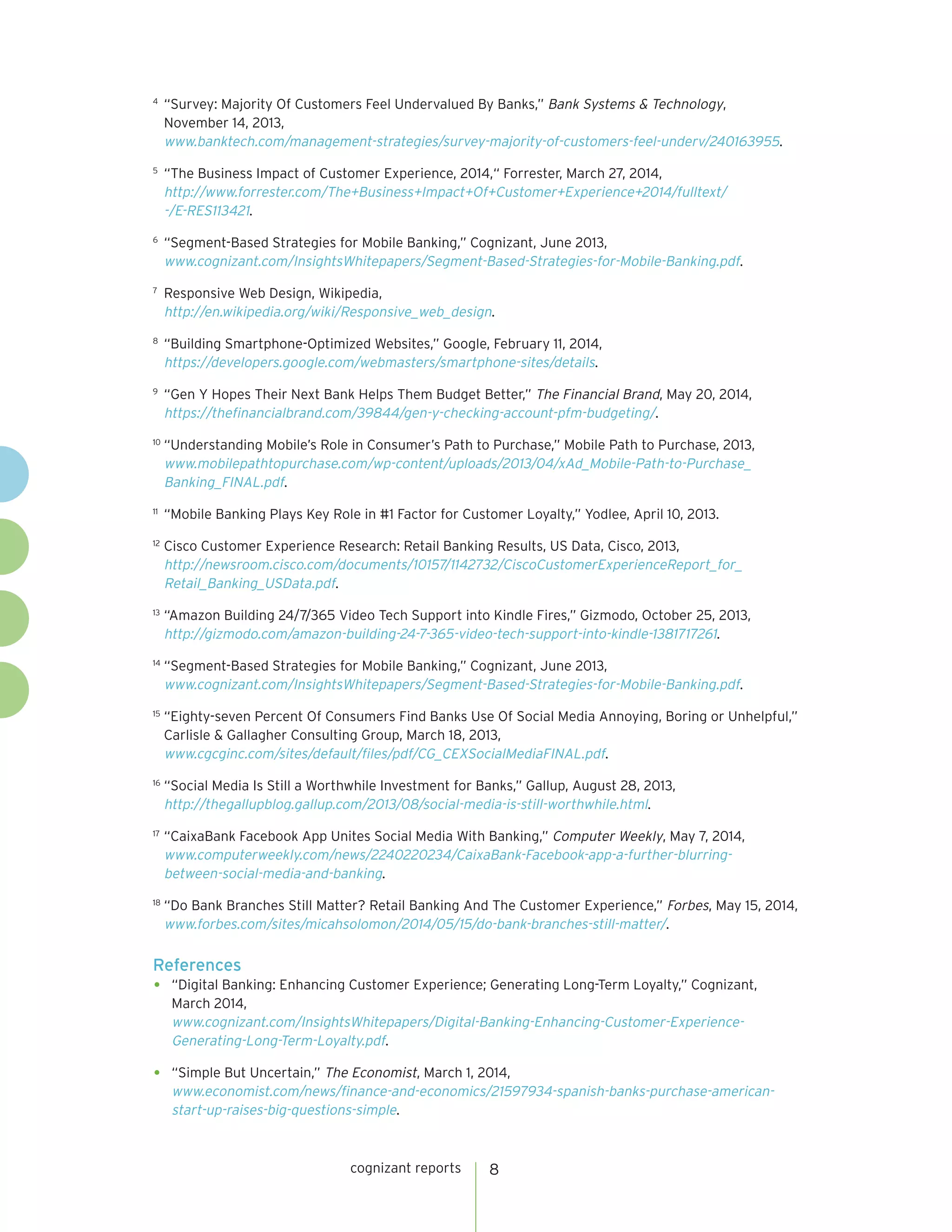 cognizant reports 8 
4 “Survey: Majority Of Customers Feel Undervalued By Banks,” Bank Systems & Technology, 
November 14, 2013, 
www.banktech.com/management-strategies/survey-majority-of-customers-feel-underv/240163955. 
5 “The Business Impact of Customer Experience, 2014,“ Forrester, March 27, 2014, 
http://www.forrester.com/The+Business+Impact+Of+Customer+Experience+2014/fulltext/ 
-/E-RES113421. 
6 “Segment-Based Strategies for Mobile Banking,” Cognizant, June 2013, 
www.cognizant.com/InsightsWhitepapers/Segment-Based-Strategies-for-Mobile-Banking.pdf. 
7 Responsive Web Design, Wikipedia, 
http://en.wikipedia.org/wiki/Responsive_web_design. 
8 “Building Smartphone-Optimized Websites,” Google, February 11, 2014, 
https://developers.google.com/webmasters/smartphone-sites/details. 
9 “Gen Y Hopes Their Next Bank Helps Them Budget Better,” The Financial Brand, May 20, 2014, 
https://thefinancialbrand.com/39844/gen-y-checking-account-pfm-budgeting/. 
10 “Understanding Mobile’s Role in Consumer’s Path to Purchase,” Mobile Path to Purchase, 2013, 
www.mobilepathtopurchase.com/wp-content/uploads/2013/04/xAd_Mobile-Path-to-Purchase_ 
Banking_FINAL.pdf. 
11 “Mobile Banking Plays Key Role in #1 Factor for Customer Loyalty,” Yodlee, April 10, 2013. 
12 Cisco Customer Experience Research: Retail Banking Results, US Data, Cisco, 2013, 
http://newsroom.cisco.com/documents/10157/1142732/CiscoCustomerExperienceReport_for_ 
Retail_Banking_USData.pdf. 
13 “Amazon Building 24/7/365 Video Tech Support into Kindle Fires,” Gizmodo, October 25, 2013, 
http://gizmodo.com/amazon-building-24-7-365-video-tech-support-into-kindle-1381717261. 
14 “Segment-Based Strategies for Mobile Banking,” Cognizant, June 2013, 
www.cognizant.com/InsightsWhitepapers/Segment-Based-Strategies-for-Mobile-Banking.pdf. 
15 “Eighty-seven Percent Of Consumers Find Banks Use Of Social Media Annoying, Boring or Unhelpful,” 
Carlisle & Gallagher Consulting Group, March 18, 2013, 
www.cgcginc.com/sites/default/files/pdf/CG_CEXSocialMediaFINAL.pdf. 
16 “Social Media Is Still a Worthwhile Investment for Banks,” Gallup, August 28, 2013, 
http://thegallupblog.gallup.com/2013/08/social-media-is-still-worthwhile.html. 
17 “CaixaBank Facebook App Unites Social Media With Banking,” Computer Weekly, May 7, 2014, 
www.computerweekly.com/news/2240220234/CaixaBank-Facebook-app-a-further-blurring-between- 
social-media-and-banking. 
18 “Do Bank Branches Still Matter? Retail Banking And The Customer Experience,” Forbes, May 15, 2014, 
www.forbes.com/sites/micahsolomon/2014/05/15/do-bank-branches-still-matter/. 
References 
• “Digital Banking: Enhancing Customer Experience; Generating Long-Term Loyalty,” Cognizant, 
March 2014, 
www.cognizant.com/InsightsWhitepapers/Digital-Banking-Enhancing-Customer-Experience- 
Generating-Long-Term-Loyalty.pdf. 
• “Simple But Uncertain,” The Economist, March 1, 2014, 
www.economist.com/news/finance-and-economics/21597934-spanish-banks-purchase-american-start- 
up-raises-big-questions-simple. 
 