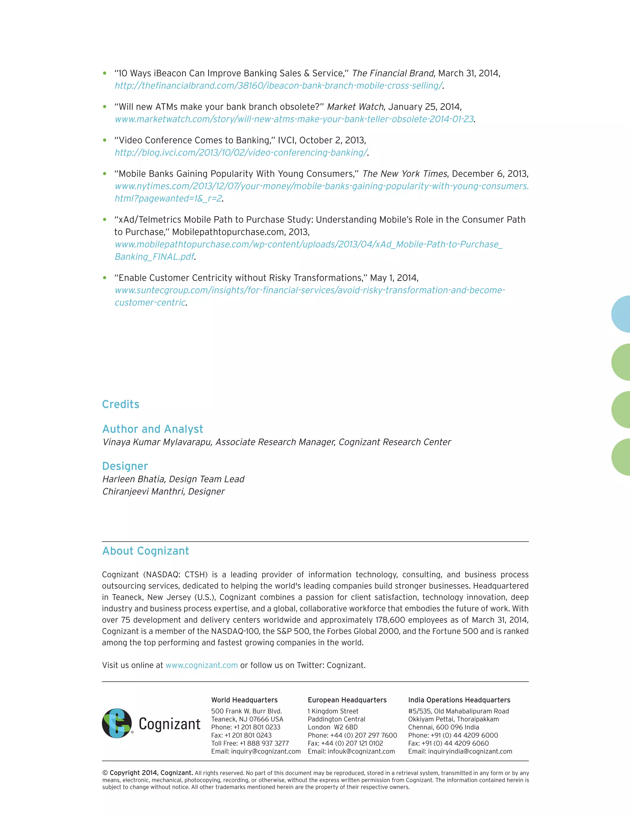 World Headquarters 
500 Frank W. Burr Blvd. 
Teaneck, NJ 07666 USA 
Phone: +1 201 801 0233 
Fax: +1 201 801 0243 
Toll Free: +1 888 937 3277 
Email: inquiry@cognizant.com 
European Headquarters 
1 Kingdom Street 
Paddington Central 
London W2 6BD 
Phone: +44 (0) 207 297 7600 
Fax: +44 (0) 207 121 0102 
Email: infouk@cognizant.com 
India Operations Headquarters 
#5/535, Old Mahabalipuram Road 
Okkiyam Pettai, Thoraipakkam 
Chennai, 600 096 India 
Phone: +91 (0) 44 4209 6000 
Fax: +91 (0) 44 4209 6060 
Email: inquiryindia@cognizant.com 
 
© Copyright 2014, Cognizant. All rights reserved. No part of this document may be reproduced, stored in a retrieval system, transmitted in any form or by any 
means, electronic, mechanical, photocopying, recording, or otherwise, without the express written permission from Cognizant. The information contained herein is 
subject to change without notice. All other trademarks mentioned herein are the property of their respective owners. 
About Cognizant 
Cognizant (NASDAQ: CTSH) is a leading provider of information technology, consulting, and business process 
outsourcing services, dedicated to helping the world's leading companies build stronger businesses. Headquartered 
in Teaneck, New Jersey (U.S.), Cognizant combines a passion for client satisfaction, technology innovation, deep 
industry and business process expertise, and a global, collaborative workforce that embodies the future of work. With 
over 75 development and delivery centers worldwide and approximately 178,600 employees as of March 31, 2014, 
Cognizant is a member of the NASDAQ-100, the S&P 500, the Forbes Global 2000, and the Fortune 500 and is ranked 
among the top performing and fastest growing companies in the world. 
Visit us online at www.cognizant.com or follow us on Twitter: Cognizant. 
• “10 Ways iBeacon Can Improve Banking Sales & Service,” The Financial Brand, March 31, 2014, 
http://thefinancialbrand.com/38160/ibeacon-bank-branch-mobile-cross-selling/. 
• “Will new ATMs make your bank branch obsolete?” Market Watch, January 25, 2014, 
www.marketwatch.com/story/will-new-atms-make-your-bank-teller-obsolete-2014-01-23. 
• “Video Conference Comes to Banking,” IVCI, October 2, 2013, 
http://blog.ivci.com/2013/10/02/video-conferencing-banking/. 
• “Mobile Banks Gaining Popularity With Young Consumers,” The New York Times, December 6, 2013, 
www.nytimes.com/2013/12/07/your-money/mobile-banks-gaining-popularity-with-young-consumers. 
html?pagewanted=1&_r=2. 
• “xAd/Telmetrics Mobile Path to Purchase Study: Understanding Mobile’s Role in the Consumer Path 
to Purchase,” Mobilepathtopurchase.com, 2013, 
www.mobilepathtopurchase.com/wp-content/uploads/2013/04/xAd_Mobile-Path-to-Purchase_ 
Banking_FINAL.pdf. 
• “Enable Customer Centricity without Risky Transformations,” May 1, 2014, 
www.suntecgroup.com/insights/for-financial-services/avoid-risky-transformation-and-become-customer- 
centric. 
Credits 
Author and Analyst 
Vinaya Kumar Mylavarapu, Associate Research Manager, Cognizant Research Center 
Designer 
Harleen Bhatia, Design Team Lead 
Chiranjeevi Manthri, Designer 
