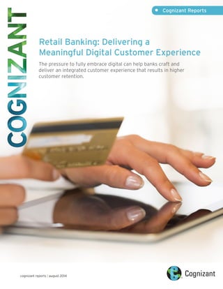 Retail Banking: Delivering a 
Meaningful Digital Customer Experience 
The pressure to fully embrace digital can help banks craft and 
deliver an integrated customer experience that results in higher 
customer retention. 
cognizant reports | august 2014 
• Cognizant Reports 
 