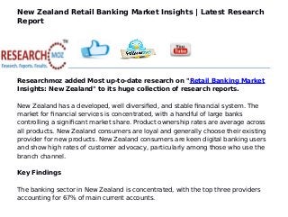 New Zealand Retail Banking Market Insights | Latest Research
Report
Researchmoz added Most up-to-date research on "Retail Banking Market
Insights: New Zealand" to its huge collection of research reports.
New Zealand has a developed, well diversified, and stable financial system. The
market for financial services is concentrated, with a handful of large banks
controlling a significant market share. Product ownership rates are average across
all products. New Zealand consumers are loyal and generally choose their existing
provider for new products. New Zealand consumers are keen digital banking users
and show high rates of customer advocacy, particularly among those who use the
branch channel.
Key Findings
The banking sector in New Zealand is concentrated, with the top three providers
accounting for 67% of main current accounts.
 