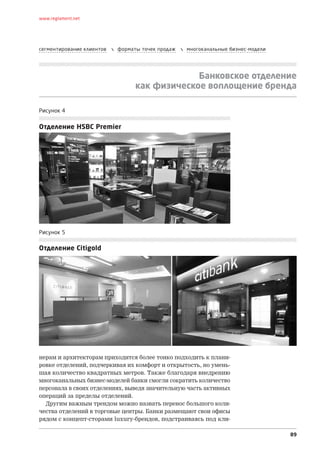 www.reglament.net




сегментирование клиентов      форматы точек продаж      многоканальные бизнес-модели




                                                  Банковское отделение
                                     как физическое воплощение бренда

Рисунок 4


Отделение HSBC Premier




Рисунок 5

Отделение Citigold




нерам и архитекторам приходится более тонко подходить к плани-
ровке отделений, подчеркивая их комфорт и открытость, но умень-
шая количество квадратных метров. Также благодаря внедрению
многоканальных бизнес-моделей банки смогли сократить количество
персонала в своих отделениях, выведя значительную часть активных
операций за пределы отделений.
  Другим важным трендом можно назвать перенос большого коли-
чества отделений в торговые центры. Банки размещают свои офисы
рядом с концепт-сторами luxury-брендов, подстраиваясь под кли-

                                                                                         89
 