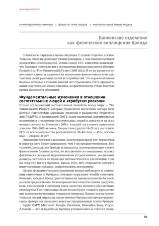 www.reglament.net




сегментирование клиентов      форматы точек продаж      многоканальные бизнес-модели




                                                  Банковское отделение
                                     как физическое воплощение бренда

  Сложилась парадоксальная ситуация. С одной стороны, состоя-
тельные люди не доверяют своим банкирам, о чем свидетельствует
множество исследований. Лишь около 10% клиентов заявляют,
что банкиры помогают им в достижении финансовых целей (Scorpio
Partnetship: The Futurewealth Project 2008–2012). В то же время состо-
ятельные клиенты надеются на понимание финансовыми консуль-
тантами своих реальных целей и потребностей. Это серьезный вызов
банкам, которые в течение многих лет стремились стать «финансо-
выми советниками» своих клиентов, но фактически не стали. Настало
время выполнить обещания.

Фундаментальные изменения в отношении
состоятельных людей к атрибутам роскоши
В ходе исследований состоятельных людей по всему миру — The
Futurewealth Project, которые проводятся последние четыре года
Scorpio Partnership, мировым лидером в  разработке стратегий
для PB&WM, и компанией IDNT, были выявлены значительные
изменения в отношении состоятельных людей к деньгам и их жиз-
ненных ценностях. Начиная с 2008 г. каждый год в опросе принимало
участие 1500–2000 человек. Возрастная группа 16–29 лет составила
31% от всего количества респондентов, 30–44 года — 45%, осталь-
ные — старше 45 лет.
  Отношение богачей к роскоши, аксессуарам вроде яхт, вертолетов
и дорогих авто более сдержанное, чем у их предшественников. Без-
условно, расходы на бренды и продукты, подчеркивающие статус
финансового благополучия, не исключаются совершенно, однако
фактически, вопреки маркетинговым устремлениям, увеличение
размера состояния не приводит автоматически к увеличению трат
на покупку luxury-брендов. Кроме того, 80% стараются избегать
импульсивных покупок, сопротивляясь искушению.
  Другое фундаментальное изменение можно наблюдать в измене-
нии отношения к брендам, которые окружают wealth-клиентов.
Конечно, каждый бренд, рассчитывая на признательность богачей,
должен предоставлять бескомпромиссное качество своего продукта,
ведь для целевой аудитории такое качество является абсолютным
стандартом. Состоятельные люди всегда будут отдавать предпочте-
ние высококачественным товарам и сервисам. Однако когда состоя-
тельных людей спросили, какие именно бренды они предпочитают,
среди фаворитов оказались вовсе не традиционные luxury-бренды.
  Apple, BMW, Microsoft, Google, Facebook, Mercedes, Sony, Virgin,
Amazon — эти и подобные бренды упоминались в ответах чаще,

                                                                                         81
 