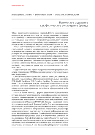 www.reglament.net




сегментирование клиентов      форматы точек продаж      многоканальные бизнес-модели




                                                  Банковское отделение
                                     как физическое воплощение бренда

Общее пространство соединено с кухней. Работа разноплановых
специалистов в одном пространстве создает приподнятую команд-
ную атмосферу. Каждый день проводятся собрания перед началом
рабочего дня, в ходе которого специалисты рассказывают о послед-
них новостях, определяют наиболее перспективные «идеи дня»,
распределяют и планируют ресурсы с помощью большой доски.
   Зона, в которой обслуживается клиент в ANZ Signature, не явля-
ется большой, состоит из зоны приветствия и ожидания, нескольких
переговорных комнат и кассового узла. Несмотря на небольшие
размеры, все пространства качественно брендированы и наполнены
инструментами коммуникации: там находятся сотрудники банка,
полиграфические материалы, рекламные мониторы и компьютеры
для доступа в Интернет. Клиент может провести любое количество
времени в отделении банка, знакомясь с предложениями. В это
время ему предлагаются вода и другие холодные напитки, кофе,
чай, снеки.
   Содержание больших офисов в дорогих локациях требует больших
затрат. Управляющие ANZ Signature утверждают, что бизнес-модель
себя оправдывает.
   Сингапурский банк UOB (United Overseas Bank) (рис. 3) имеет два
формата отделений для обслуживания состоятельных клиентов:
UOB Wealth Banking и UOB Privelege Banking. Согласно утвержден-
ной в UOB сегментации, эти две концепции направлены на обслу-
живание клиентов, обладающих примерно одинаковыми состоя-
ниями, но имеющих различные потребности в финансовых и нефи-
нансовых сервисах.
   Так, UOB Wealth Banking — формат для более молодых клиентов,
которые только учатся управлять своими финансами, как правило,
являются топ-менеджерами крупных компаний, имеют страсть к экс-
периментам и инновациям и готовы на риски для достижения своих
жизненных целей. Отделение UOB Wealth Banking — настоящий concept
store с выделенной зоной Business Insight. Это зал с видео­ тенами
                                                            с
по периметру, на которых транслируются бизнес-новости и биржевая
информация. С помощью интерактивных инструментов, видеоконфе-
ренции клиент может получить доступ к любой информации для при-
нятия решений в инвестировании. Зона Business Insight также является
инструментом определения реальных потребностей клиента и его
профиля риска. Интерфейсы устроены таким образом, что получение
информации или обучение клиента различным навыкам может осу-
ществляться полностью им самостоятельно или с минимальным
вовлечением персонала. К зоне Business Insight прилегает зона с тер-

                                                                                         85
 