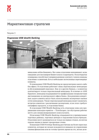 Банковский ритейл
                                                                       № 2 (26)  2012




Маркетинговая стратегия

Рисунок 3

Отделение UOB Wealth Banking




                 миналами online-банкинга. Все зоны отделения напоминают залы
                 ожидания для пассажиров бизнес-класса в аэропортах. Полуоткрытая
                 планировка способствует непринужденному контакту членов команды
                 отделения с клиентами. Есть и небольшие застекленные переговорные
                 комнаты.
                   В помещениях UOB Wealth Banking не предусмотрено какого‑либо
                 бэк-офиса. В отделении работают лишь персональные менеджеры
                 и обслуживающий персонал. Как и в других банках, с клиентом
                 контактирует только персональный менеджер. В отличие от ANZ
                 Signature, менеджер поддерживается профильными специалистами
                 дистанционно из центрального офиса банка. Для решения конкрет-
                 ных задач клиента могут быть использованы экспертные оценки
                 сотен менеджеров. Также персональный менеджер может назначать
                 встречи клиентов с различными экспертами, если этого требует
                 специфика продукта, в отделении банка.
                   В отделении UOB Wealth Banking есть отдельная зона для про-
                 движения консьерж-сервисов — Travelscapes, где обустроено рабочее
                 место для специализированного консультанта.
                   Отделения UOB Wealth Banking открываются в премиальных
                 торговых районах, торговых центрах в окружении luxury-брендов.
                 Отделения могут размещаться не только на первых этажах, но всегда
                 хорошо видны и имеют прозрачные стены.
                   Концепция UOB Privelege Banking рассчитана на более взрослых
                 клиентов, которые не сильно нуждаются в навыках по управлению
                 своими финансами или не готовы тратить время на это, желая деле-

86
 