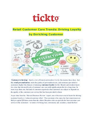 Retail Customer Care Trends: Driving Loyalty
by Enriching Customer
‘Customer is the king’. Surely, a lot of brands and retailers live by this mantra these days. Just
like retail personalization, more the quality of personalized care, and assistance provided to
customers, higher the chances of attaining customer loyalty for life. Brands and retailers know
for a fact that elevated levels of customer care can yield significant profits for a long time. In
more ways than one, the kind of customer experience that customers are subject to depends on
the quality of the customer care service that has been provided to them.
As per data from the ‘Harvard Business Review’ report, one of the most crucial factor for driving
customer loyalty is ‘reduced customer effort’. The customers who enjoy the best experiences are
likely to spend 2.5 times more than the others. Retailers who can provide the best customer care
service to the customers – in terms of it being fast, convenient, and, seamless, stand the best
 