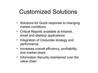 Customized Solutions Solutions for Quick response to changing market conditions Critical Reports available at Intranet, email and desktop applications Integration of Corporate strategy and performance Increases overall efficiency, profitability and market share  Information Security maintained over the value chain 
