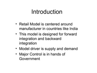 Introduction Retail Model is centered around manufacturer in countries like India This model is designed for forward integration and backward integration Model driver is supply and demand Major Control is in hands of Government 