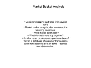 Market Basket Analysis   •  Consider shopping cart filled with several items •  Market basket analysis tries to answer the following questions: –  Who makes purchases? –  What do customers buy together? –  In what order do customers purchase items? •  Given a database of customer transactions, each transaction is a set of items – deduce association rules.  