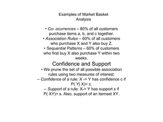 Examples of Market Basket Analysis •  Co- ocurrences  – 80% of all customers purchase items a, b, and c together. •  Association Rules  – 60% of all customers who purchase X and Y also buy Z. •  Sequential Patterns  – 60% of customers who first buy X also purchase Y within two weeks. Confidence and Support •  We prune the set of all possible association rules using two measures of interest: –  Confidence  of a rule: X -> Y has confidence c if P( Y| X)= c. –  Support  of a rule: X-> Y has support s if P( XY)= s. Also, support of an itemset XY. 