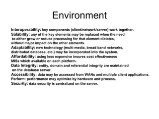 Environment Interoperability:  key components (client/network/server) work together. Salability:  any of the key elements may be replaced when the need to either grow or reduce processing for that element dictates,  without major impact on the other elements. Adaptability:  new technology (multi-media, broad band networks,  distributed database, etc.) may be incorporated into the system. Affordability:  using less expensive insures cost effectiveness  MISs which available on each platform. Data Integrity:  entity, domain and referential integrity are maintained on the database server. Accessibility:  data may be accessed from WANs and multiple client applications. Perform: performance may optimize by hardware and process. Security:  data security is centralized on the server. 