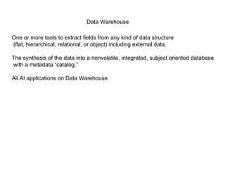 Data Warehouse One or more tools to extract fields from any kind of data structure (flat, hierarchical, relational, or object) including external data. The synthesis of the data into a nonvolatile, integrated, subject oriented database with a metadata “catalog.” All AI applications on Data Warehouse 