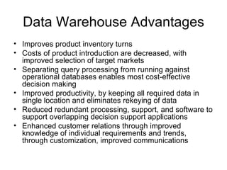 Data Warehouse Advantages Improves product inventory turns  Costs of product introduction are decreased, with improved selection of target markets Separating query processing from running against operational databases enables most cost-effective decision making  Improved productivity, by keeping all required data in single location and eliminates rekeying of data  Reduced redundant processing, support, and software to support overlapping decision support applications  Enhanced customer relations through improved knowledge of individual requirements and trends, through customization, improved communications  