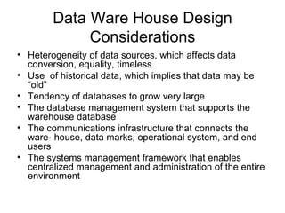 Data Ware House Design Considerations Heterogeneity of data sources, which affects data conversion, equality, timeless Use  of historical data, which implies that data may be “old” Tendency of databases to grow very large  The database management system that supports the warehouse database  The communications infrastructure that connects the ware- house, data marks, operational system, and end users  The systems management framework that enables centralized management and administration of the entire environment  
