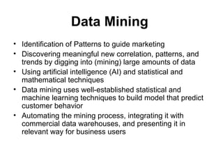 Data Mining   Identification of Patterns to guide marketing Discovering meaningful new correlation, patterns, and trends by digging into (mining) large amounts of data  Using artificial intelligence (AI) and statistical and mathematical techniques  Data mining uses well-established statistical and machine learning techniques to build model that predict customer behavior  Automating the mining process, integrating it with commercial data warehouses, and presenting it in relevant way for business users  