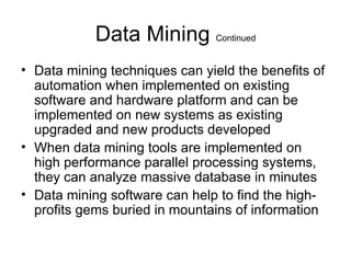 Data Mining  Continued Data mining techniques can yield the benefits of automation when implemented on existing software and hardware platform and can be implemented on new systems as existing upgraded and new products developed When data mining tools are implemented on high performance parallel processing systems, they can analyze massive database in minutes  Data mining software can help to find the high-profits gems buried in mountains of information  