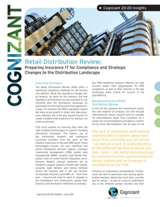 • Cognizant 20-20 Insights




Retail Distribution Review:
Preparing Insurance IT for Compliance and Strategic
Changes to the Distribution Landscape

     Executive Summary                                     Our RDR Readiness Analysis offering can help
                                                           insurers assess their preparedness for RDR
     The Retail Distribution Review (RDR) offers a
                                                           compliance, as well as their maturity in the key
     significant compliance challenge for UK insurers
                                                           technology areas critical for success in the
     and advisors. While the regulatory changes will,
                                                           post-RDR era.
     on balance, be good for the industry, the new
     regulatory environment has the potential to sig-
                                                           Background to the Retail
     nificantly alter the distribution landscape, an
                                                           Distribution Review
     eventuality for which all insurers must aggressive-
     ly plan. For instance, the RDR’s regulatory impact    In the UK life, pensions and investments sector,
     will likely drive growth in direct and bancassur-     the vast majority of products are sold through
     ance channels, but it will also require insurers to   intermediaries; hence, insurers tend to compete
     create a platform-like experience for advisors via    for intermediaries rather than customers. As a
     existing extranets.                                   result, the recommendations provided to custom-
                                                           ers by some intermediaries may be open to the
     CIOs must prepare by ensuring they have the
     right enabling technologies to support changing
     distribution strategies. The mature use of
                                                           The lack of awareness even among
     key technology enablers will distinguish              sophisticated investors about how
     successful providers from the pack, as the            much they currently pay for advice
     industry transitions to the post-RDR world. These
     technologies include: rich user interfaces and
                                                           — as well as a lack of understanding
     portal frameworks, decision support, customer         of the different parties involved and
     relationship management (CRM), master data            their roles — has led to declining trust
     management (MDM), analytics and flexible inte-
     gration built on multi-channel integration archi-
                                                           by customers in the current financial
     tectures. Modern contract platforms will be           advice regime and an increase in
     needed to support speed to market with simpler        complaints to the FSA.
     products. Agile delivery and testing methods
     across the business and IT will also become           influence of commission considerations. Further-
     increasingly necessary post-RDR, as — more than       more, the lack of awareness even among sophis-
     ever — insurers will need to react to changes in      ticated investors about how much they currently
     the marketplace and continuously update their         pay for advice — as well as a lack of understand-
     products and distribution interfaces accordingly.     ing of the different parties involved and their



     cognizant 20-20 insights | june 2011
 