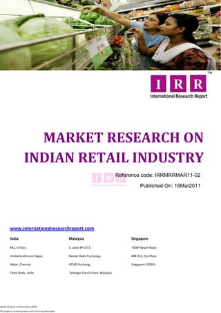 MARKET RESEARCH ON
                           INDIAN RETAIL INDUSTRY
                                                                                                   Reference code: IRRMRRMAR11-02

                                                                                                              Published On: 15Mar2011




           www.internationalresearchreport.com
           India                                                  Malaysia                              Singapore

           #42, II Floor,                                         3, Jalan BP 3/17,                     7500ª Beach Road

           Venkatarathinam Nagar,                                 Bandar Bukit Puchonga,                #08-313, the Plaza

           Adyar, Chennai.                                        47100 Puchong,                        Singapore 199591

           Tamil Nadu, India                                      Selangor Darul Ehsan, Malaysia




Market Research on Retail industry @IRR

This profile is a licensed product and is not to be photocopied
 