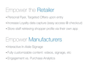Empower the Retailer
• Personal Flyer, Targeted Offers upon entry
• Increase Loyalty data capture (easy access @ checkout)
• Store staff retrieving shopper proﬁle via their own app
Empower Manufacturers
• Interactive In-Aisle Signage
• Fully customizable content: videos, signage, etc
• Engagement vs. Purchase Analytics
 