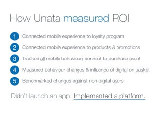 How Unata measured ROI
1
2
3
4
5
Connected mobile experience to loyalty program
!
Connected mobile experience to products & promotions
Tracked all mobile behaviour; connect to purchase event
Measured behaviour changes & inﬂuence of digital on basket
Benchmarked changes against non-digital users
Didn’t launch an app. Implemented a platform.
 