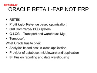 ORACLE RETAIL-EAP NOT ERP <ul><li>RETEK </li></ul><ul><li>Profit logic- Revenue based optimization. </li></ul><ul><li>360 ...