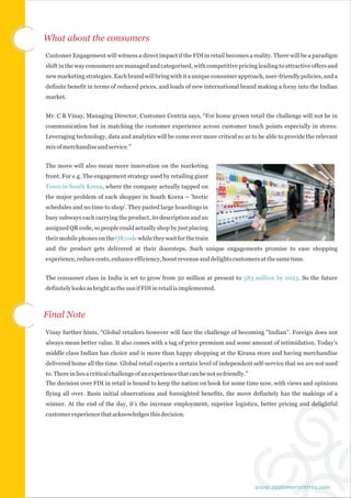 What about the consumers
Customer Engagement will witness a direct impact if the FDI in retail becomes a reality. There will be a paradigm
shift in the way consumers are managed and categorised, with competitive pricing leading to attractive offers and
new marketing strategies. Each brand will bring with it a unique consumer approach, user-friendly policies, and a
definite benefit in terms of reduced prices, and loads of new international brand making a foray into the Indian
market.


Mr. C R Vinay, Managing Director, Customer Centria says, “For home grown retail the challenge will not be in
communication but in matching the customer experience across customer touch points especially in stores.
Leveraging technology, data and analytics will be come ever more critical so as to be able to provide the relevant
mix of merchandise and service.”


The move will also mean more innovation on the marketing
front. For e.g. The engagement strategy used by retailing giant
Tesco in South Korea, where the company actually tapped on
the major problem of each shopper in South Korea – 'hectic
schedules and no time to shop'. They pasted large hoardings in
busy subways each carrying the product, its description and an
assigned QR code, so people could actually shop by just placing
their mobile phones on the QR code while they wait for the train
and the product gets delivered at their doorsteps. Such unique engagements promise to ease shopping
experience, reduce costs, enhance efficiency, boost revenue and delights customers at the same time.


The consumer class in India is set to grow from 50 million at present to 583 million by 2025. So the future
definitely looks as bright as the sun if FDI in retail is implemented.



Final Note
Vinay further hints, “Global retailers however will face the challenge of becoming "Indian". Foreign does not
always mean better value. It also comes with a tag of price premium and some amount of intimidation. Today's
middle class Indian has choice and is more than happy shopping at the Kirana store and having merchandise
delivered home all the time. Global retail expects a certain level of independent self-service that we are not used
to. There in lies a critical challenge of an experience that can be not so friendly.”
The decision over FDI in retail is bound to keep the nation on hook for some time now, with views and opinions
flying all over. Basis initial observations and foresighted benefits, the move definitely has the makings of a
winner. At the end of the day, it's the increase employment, superior logistics, better pricing and delightful
customer experience that acknowledges this decision.




                                                                                        www.customercentria.com
 