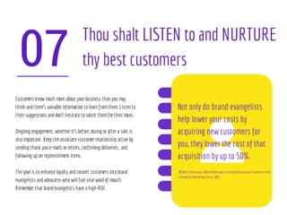 07
Thou shalt LISTEN to and NURTURE
thy best customers
Customers know much more about your business than you may
think andthere’s valuable information tolearn fromthem. Listen to
their suggestions anddon’t hesitate tosolicit themfor their ideas.
Ongoing engagement, whether it's before, during or after a sale, is
alsoimportant. Keep the associate-customer relationship active by
sending thank you e-mails or letters, confirming deliveries, and
following up on replenishment items.
The goal is toenhance loyalty andconvert customers intobrand
evangelists andadvocates whowill fuel viral wordof mouth.
Remember that brandevangelists have a high ROI.
Not only do brand evangelists
help lower your costs by
acquiring new customers for
you, they lower the cost of that
acquisition by up to 50%.
SOURCE:Zuberance, Brand Advocates:Turning Enthusiastic Customersinto
a Powerful Marketing Force, 2012
 