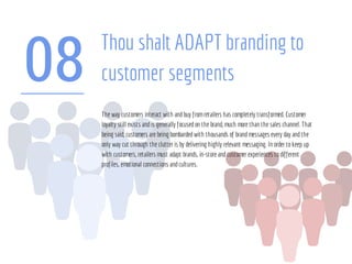 08
Thou shalt ADAPT branding to
customer segments
The way customers interact with andbuy fromretailers has completely transformed. Customer
loyalty still exists andis generally focusedon the brand, much more than the sales channel. That
being said, customers are being bombardedwith thousands of brandmessages every day andthe
only way cut through the clutter is by delivering highly relevant messaging. In order tokeep up
with customers, retailers must adapt brands, in-store andcustomer experiences todifferent
profiles, emotional connections andcultures.
 
