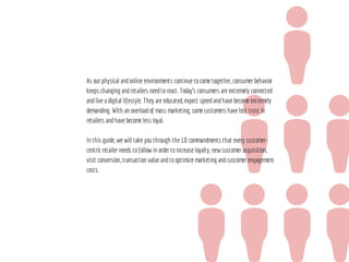 As our physical andonline environments continue tocome together, consumer behavior
keeps changing andretailers needtoreact. Today’s consumers are extremely connected
andlive a digital lifestyle. They are educated, expect speedandhave become extremely
demanding. With an overloadof mass marketing, some customers have lost trust in
retailers andhave become less loyal.
In this guide, we will take you through the 10 commandments that every customer-
centric retailer needs tofollow in order toincrease loyalty, new customer acquisition,
visit conversion, transaction value andtooptimize marketing andcustomer engagement
costs.
 