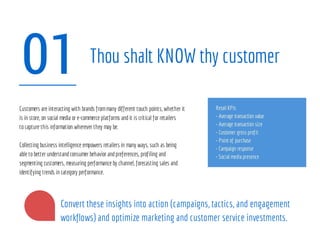 01 Thou shalt KNOW thy customer
Retail KPIs
• Average transaction value
• Average transaction size
• Customer gross profit
• Point of purchase
• Campaign response
• Social media presence
Customers are interacting with brands frommany different touch points, whether it
is in store, on social media or e-commerce platforms andit is critical for retailers
tocapture this information wherever they may be.
Collecting business intelligence empowers retailers in many ways, such as being
able tobetter understandconsumer behavior andpreferences, profiling and
segmenting customers, measuring performance by channel, forecasting sales and
identifying trends in category performance.
Convert these insights into action (campaigns, tactics, and engagement
workflows) and optimize marketing and customer service investments.
 