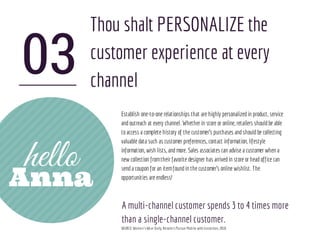 03
hello
Thou shalt PERSONALIZE the
customer experience at every
channel
Establish one-to-one relationships that are highly personalizedin product, service
andoutreach at every channel. Whether in store or online, retailers shouldbe able
toaccess a complete history of the customer’s purchases andshouldbe collecting
valuable data such as customer preferences, contact information, lifestyle
information, wish lists, andmore. Sales associates can advise a customer when a
new collection fromtheir favorite designer has arrivedin store or headoffice can
senda coupon for an itemfoundin the customer's online wishlist. The
opportunities are endless!
A multi-channel customer spends 3 to 4 times more
than a single-channel customer.
SOURCE:Women’sWear Daily, RetailersPursue Mobile with Conviction, 2010
Anna
 