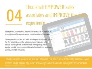 04
Thou shalt EMPOWER sales
associates and IMPROVE the store
experience
Store experience, customer service, andsales associate education are important in
increasing store traffic, conversion, average transactions value andgross margin.
Empower your sales associates with mobile technology andthe right set of tools so
that they can provide outstanding customer service andemploy best selling
practices. Several capabilities toconsider include inventory lookup, product
browsing, accessible in-depth customer information (purchase history, preferences,
wish lists) andmobile transactions.
Conversion rates increase as much as 9% when customers were assisted by associates who
possess a high degree of product knowledge and demonstrate strong interpersonal skills.
SOURCE:Deloitte, The Changing Face of Retail, 2011
 