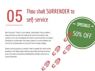05
Thou shalt SURRENDER to
self-service
Does the phrase “Thanks, I’mjust looking” soundfamiliar? Every customer is
unique andthere are some that simply donot want tobe servedby a sales
associate. In this case, encouraging self-service is key andassociates can reply by
informing the customer about their newest product or a current promotion and
then let the customer browse the store until they are ready toengage.
Several successful practices toconsider in order tomanage self-service include
providing in store digital product browsing, way finding, ensuring consistency
across all channels, personalizedrecommendations andoffers andaccess to
account information.
50% off
 