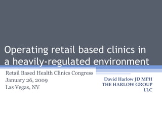 Operating retail based clinics in a heavily-regulated environment Retail Based Health Clinics Congress January 26, 2009 Las Vegas, NV David Harlow JD MPH THE HARLOW GROUP LLC 