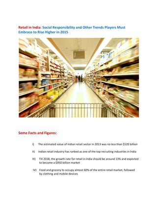  
Retail in India: Social Responsibility and Other Trends Players Must 
Embrace to Rise Higher in 2015  
 
 
Some Facts and Figures:  
I)      The estimated value of Indian retail sector in 2013 was no less than $520 billion  
II)     Indian retail industry has ranked as one of the top recruiting industries in India  
III)     Till 2018, the growth rate for retail in India should be around 13% and expected 
          to become a $950 billion market      
 IV)    Food and grocery to occupy almost 60% of the entire retail market, followed 
          by clothing and mobile devices                           
 