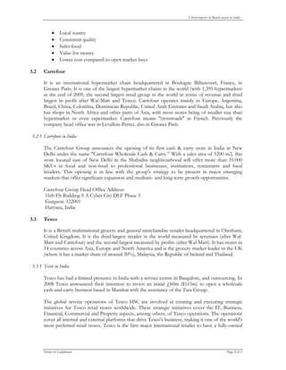 A brief report on Retail sector in India



                 Local source
                 Consistent quality
                 Safer food
                 Value for money
                 Lower cost compared to open market buys

3.2   Carrefour

      It is an international hypermarket chain headquartered in Boulogne Billancourt, France, in
      Greater Paris. It is one of the largest hypermarket chains in the world (with 1,395 hypermarkets
      at the end of 2009, the second largest retail group in the world in terms of revenue and third
      largest in profit after Wal-Mart and Tesco). Carrefour operates mainly in Europe, Argentina,
      Brazil, China, Colombia, Dominican Republic, United Arab Emirates and Saudi Arabia, but also
      has shops in North Africa and other parts of Asia, with most stores being of smaller size than
      hypermarket or even supermarket. Carrefour means "crossroads" in French. Previously the
      company head office was in Levallois-Perret, also in Greater Paris.

3.2.1 Carrefour in India

      The Carrefour Group announces the opening of its first cash & carry store in India in New
      Delhi under the name "Carrefour Wholesale Cash & Carry.” With a sales area of 5200 m2, this
      store located east of New Delhi in the Shahadra neighbourhood will offer more than 10.000
      SKUs in food and non-food to professional businesses, institutions, restaurants and local
      retailers. This opening is in line with the group's strategy to be present in major emerging
      markets that offer significant expansion and medium- and long-term growth opportunities.

      Carrefour Group Head Office Address:
      16th Flr Building 9 A Cyber City DLF Phase 3
      Gurgaon: 122001
      Haryana, India

3.3   Tesco

      It is a British multinational grocery and general merchandise retailer headquartered in Cheshunt,
      United Kingdom. It is the third-largest retailer in the world measured by revenues (after Wal-
      Mart and Carrefour) and the second-largest measured by profits (after Wal-Mart). It has stores in
      14 countries across Asia, Europe and North America and is the grocery market leader in the UK
      (where it has a market share of around 30%), Malaysia, the Republic of Ireland and Thailand.

3.3.1 Tesco in India

      Tesco has had a limited presence in India with a service centre in Bangalore, and outsourcing. In
      2008 Tesco announced their intention to invest an initial £60m ($115m) to open a wholesale
      cash-and-carry business based in Mumbai with the assistance of the Tata Group.

      The global service operations of Tesco HSC are involved in creating and executing strategic
      initiatives for Tesco retail stores worldwide. These strategic initiatives cover the IT, Business,
      Financial, Commercial and Property aspects, among others, of Tesco operations. The operations
      cover all internal and external platforms that drive Tesco's business, making it one of the world's
      most preferred retail stores. Tesco is the first major international retailer to have a fully-owned



      Private & Confidential                                                                              Page 8 of 9


       
 