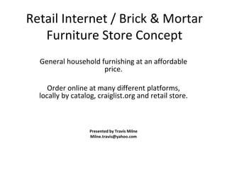 Retail Internet / Brick & Mortar Furniture Store Concept General household furnishing at an affordable price. Order online at many different platforms, locally by catalog, craiglist.org and retail store. Presented by Travis Milne [email_address] 