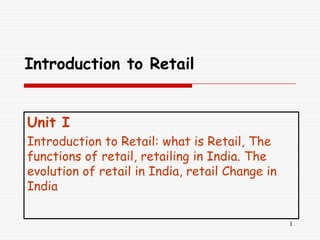 Introduction to Retail


Unit I
Introduction to Retail: what is Retail, The
functions of retail, retailing in India. The
evolution of retail in India, retail Change in
India

                                                 1
 