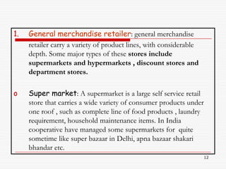 1.   General merchandise retailer: general merchandise
     retailer carry a variety of product lines, with considerable
     depth. Some major types of these stores include
     supermarkets and hypermarkets , discount stores and
     department stores.

o    Super market: A supermarket is a large self service retail
     store that carries a wide variety of consumer products under
     one roof , such as complete line of food products , laundry
     requirement, household maintenance items. In India
     cooperative have managed some supermarkets for quite
     sometime like super bazaar in Delhi, apna bazaar shakari
     bhandar etc.
                                                                    12
 