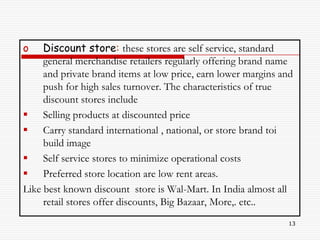 o    Discount store: these stores are self service, standard
     general merchandise retailers regularly offering brand name
     and private brand items at low price, earn lower margins and
     push for high sales turnover. The characteristics of true
     discount stores include
 Selling products at discounted price
 Carry standard international , national, or store brand toi
     build image
 Self service stores to minimize operational costs
 Preferred store location are low rent areas.
Like best known discount store is Wal-Mart. In India almost all
     retail stores offer discounts, Big Bazaar, More,. etc..
                                                               13
 