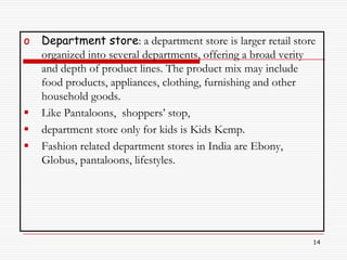 o   Department store: a department store is larger retail store
    organized into several departments, offering a broad verity
    and depth of product lines. The product mix may include
    food products, appliances, clothing, furnishing and other
    household goods.
   Like Pantaloons, shoppers’ stop,
   department store only for kids is Kids Kemp.
   Fashion related department stores in India are Ebony,
    Globus, pantaloons, lifestyles.




                                                              14
 