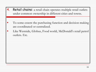 4.   Retail chains: a retail chain operates multiple retail outlets
     under common ownership in different cities and towns.

    To some extent the purchasing function and decision making
     are coordinated or centralized.
    Like Westside, Globus, Food world, McDonald's retail petrol
     outlets. Etc.




                                                                  16
 