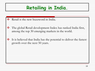 Retailing in India.

 Retail is the new buzzword in India.

 The global Retail development Index has ranked India first,
  among the top 30 emerging markets in the world.

 It is believed that India has the potential to deliver the fastest
  growth over the next 50 years.




                                                                   18
 